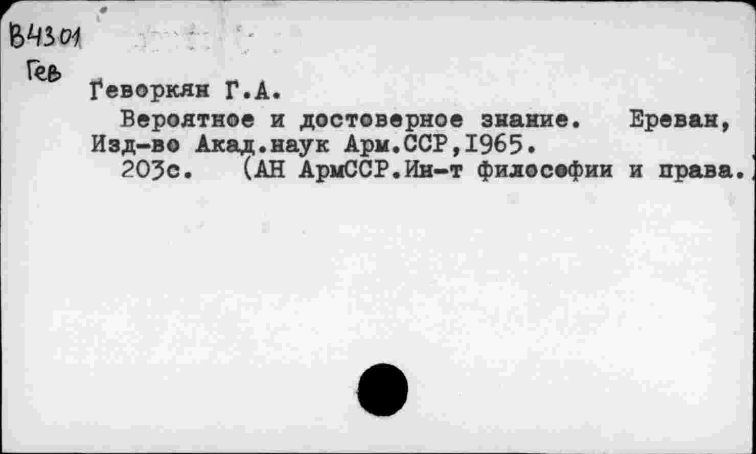 ﻿Гее> .
Геворкян Г.А.
Вероятное и достоверное знание. Ереван, Изд-во Акад.наук Арм.ССР,1965.
203с. (АН АрмССР.Ин-т философии и права.